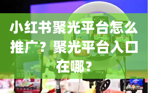 小红书聚光平台怎么推广？聚光平台入口在哪？