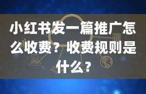 小红书发一篇推广怎么收费？收费规则是什么？