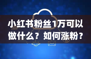 小红书粉丝1万可以做什么？如何涨粉？