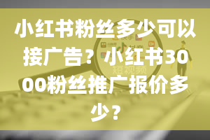 小红书粉丝多少可以接广告？小红书3000粉丝推广报价多少？