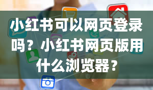 小红书可以网页登录吗？小红书网页版用什么浏览器？