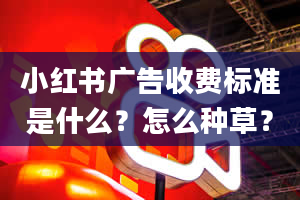 小红书广告收费标准是什么？怎么种草？