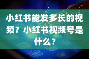 小红书能发多长的视频？小红书视频号是什么？