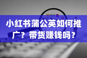 小红书蒲公英如何推广？带货赚钱吗？