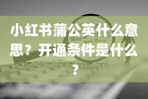 小红书蒲公英什么意思？开通条件是什么？