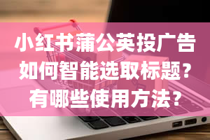 小红书蒲公英投广告如何智能选取标题？有哪些使用方法？