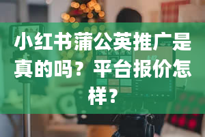 小红书蒲公英推广是真的吗？平台报价怎样？