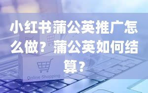 小红书蒲公英推广怎么做？蒲公英如何结算？