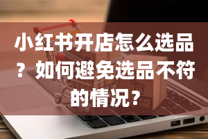 小红书开店怎么选品？如何避免选品不符的情况？