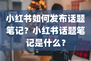 小红书如何发布话题笔记？小红书话题笔记是什么？