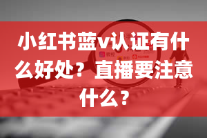 小红书蓝v认证有什么好处？直播要注意什么？