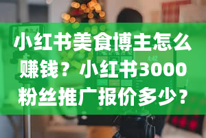 小红书美食博主怎么赚钱？小红书3000粉丝推广报价多少？