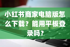 小红书商家电脑版怎么下载？能用平板登录吗？