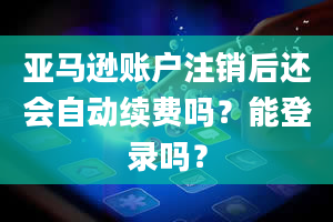 亚马逊账户注销后还会自动续费吗？能登录吗？