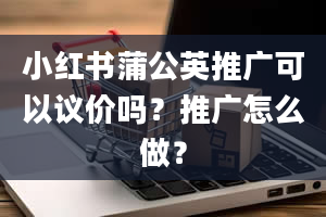 小红书蒲公英推广可以议价吗？推广怎么做？