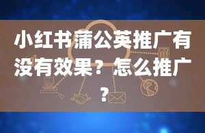 小红书蒲公英推广有没有效果？怎么推广？