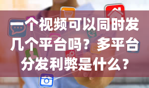 一个视频可以同时发几个平台吗？多平台分发利弊是什么？