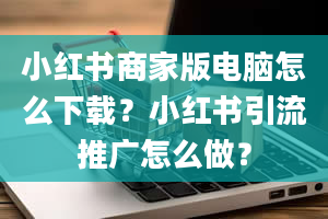 小红书商家版电脑怎么下载？小红书引流推广怎么做？