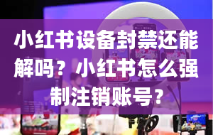 小红书设备封禁还能解吗？小红书怎么强制注销账号？