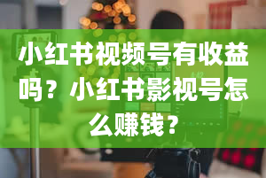 小红书视频号有收益吗？小红书影视号怎么赚钱？