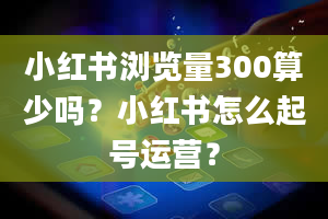 小红书浏览量300算少吗？小红书怎么起号运营？