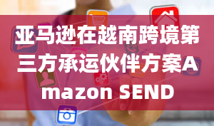 亚马逊在越南跨境第三方承运伙伴方案Amazon SEND