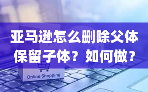 亚马逊怎么删除父体保留子体？如何做？