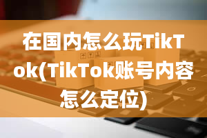 在国内怎么玩TikTok(TikTok账号内容怎么定位)