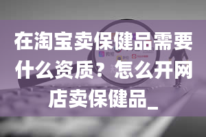 在淘宝卖保健品需要什么资质？怎么开网店卖保健品_