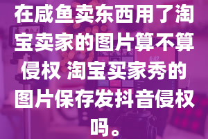 在咸鱼卖东西用了淘宝卖家的图片算不算侵权 淘宝买家秀的图片保存发抖音侵权吗。