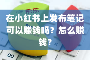 在小红书上发布笔记可以赚钱吗？怎么赚钱？