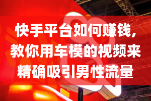 快手平台如何赚钱,教你用车模的视频来精确吸引男性流量