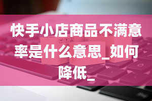 快手小店商品不满意率是什么意思_如何降低_