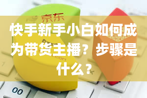 快手新手小白如何成为带货主播？步骤是什么？