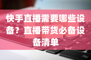 快手直播需要哪些设备？直播带货必备设备清单