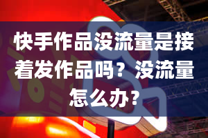 快手作品没流量是接着发作品吗？没流量怎么办？