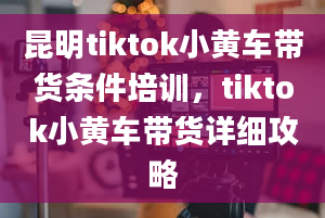 昆明tiktok小黄车带货条件培训，tiktok小黄车带货详细攻略