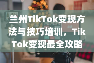 兰州TikTok变现方法与技巧培训，TikTok变现最全攻略