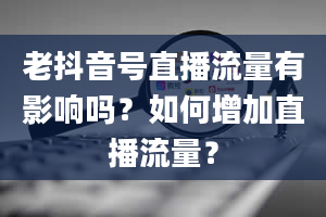 老抖音号直播流量有影响吗？如何增加直播流量？