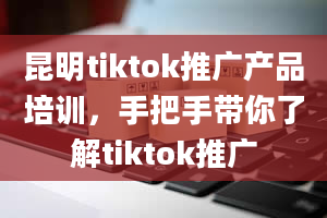 昆明tiktok推广产品培训，手把手带你了解tiktok推广