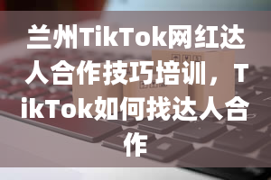 兰州TikTok网红达人合作技巧培训，TikTok如何找达人合作