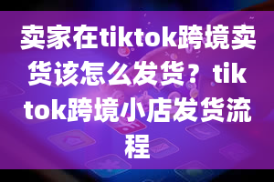 卖家在tiktok跨境卖货该怎么发货？tiktok跨境小店发货流程