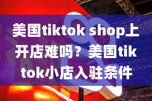 美国tiktok shop上开店难吗？美国tiktok小店入驻条件