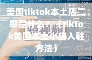 美国tiktok本土店二审是什么？（tiktok美国本土小店入驻方法）