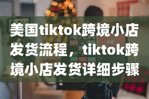 美国tiktok跨境小店发货流程，tiktok跨境小店发货详细步骤