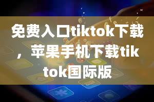 免费入口tiktok下载，苹果手机下载tiktok国际版