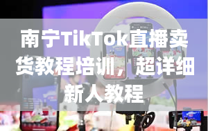 南宁TikTok直播卖货教程培训，超详细新人教程