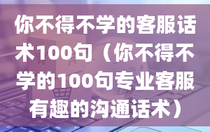 你不得不学的客服话术100句（你不得不学的100句专业客服有趣的沟通话术）