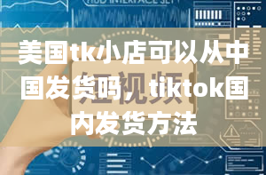 美国tk小店可以从中国发货吗，tiktok国内发货方法