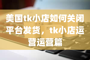 美国tk小店如何关闭平台发货，tk小店运营运营篇